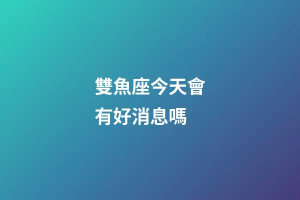 雙魚座今天會有好消息嗎-第1張-星座運勢-玄機派