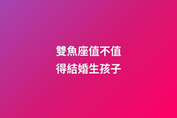 雙魚座值不值得結婚生孩子-第1張-星座運勢-玄機派
