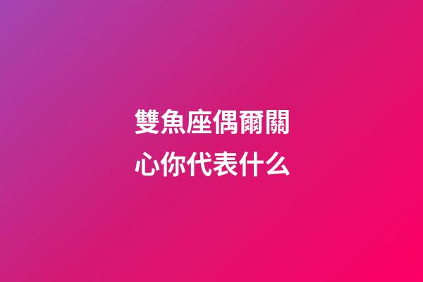 雙魚座偶爾關心你代表什么-第1張-星座運勢-玄機派