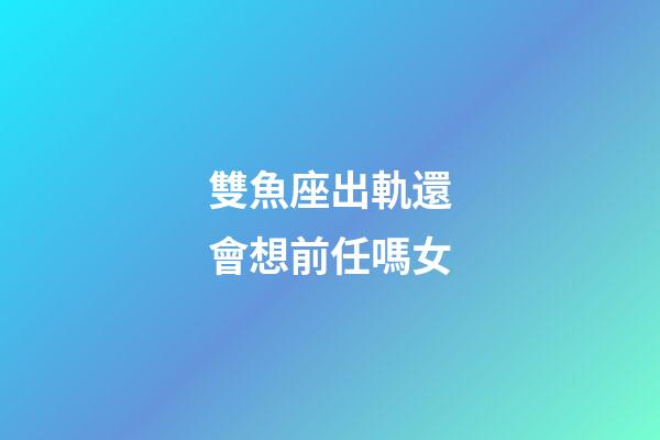 雙魚座出軌還會想前任嗎女-第1張-星座運勢-玄機派