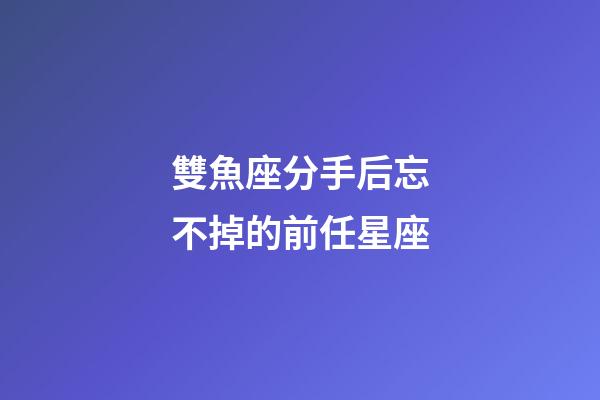 雙魚座分手后忘不掉的前任星座-第1張-星座運(yùn)勢-玄機(jī)派
