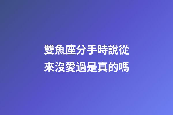 雙魚座分手時說從來沒愛過是真的嗎-第1張-星座運勢-玄機派