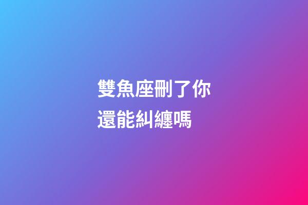 雙魚座刪了你還能糾纏嗎-第1張-星座運勢-玄機派