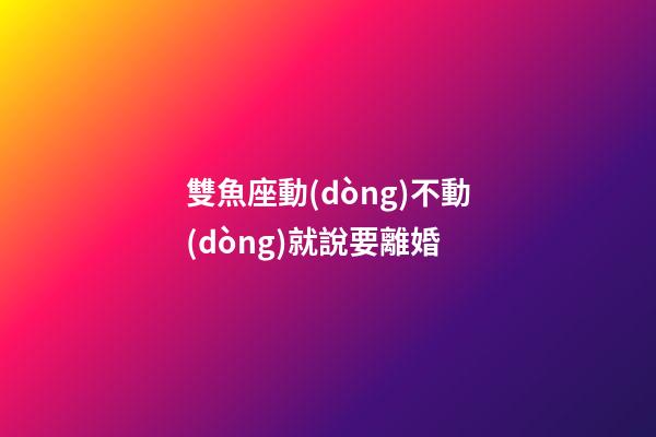 雙魚座動(dòng)不動(dòng)就說要離婚