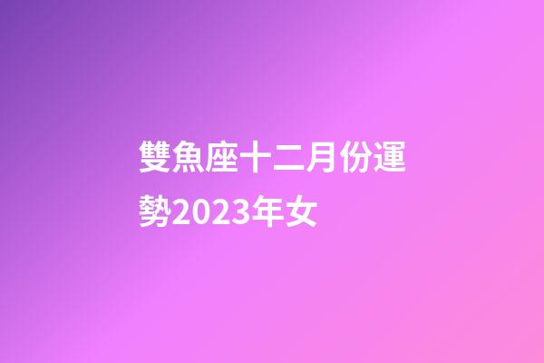 雙魚座十二月份運勢2023年女-第1張-星座運勢-玄機派