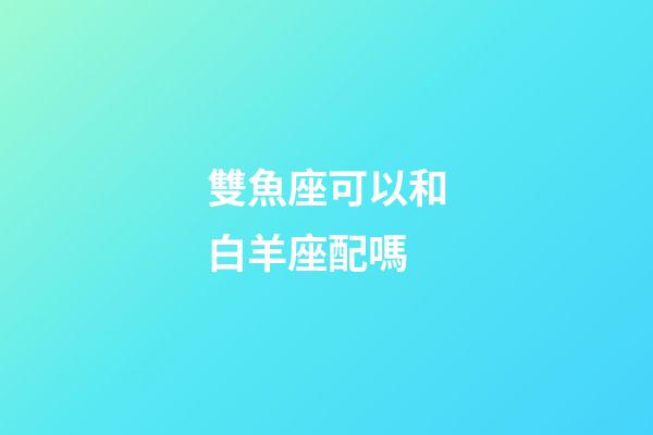 雙魚座可以和白羊座配嗎-第1張-星座運勢-玄機派