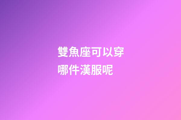 雙魚座可以穿哪件漢服呢-第1張-星座運勢-玄機派