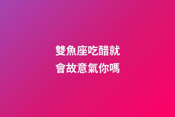 雙魚座吃醋就會故意氣你嗎-第1張-星座運勢-玄機派