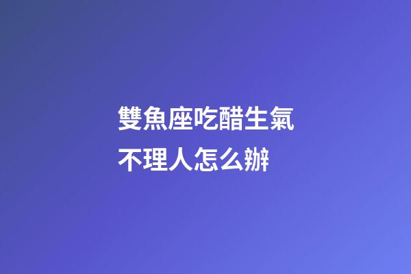 雙魚座吃醋生氣不理人怎么辦-第1張-星座運勢-玄機派