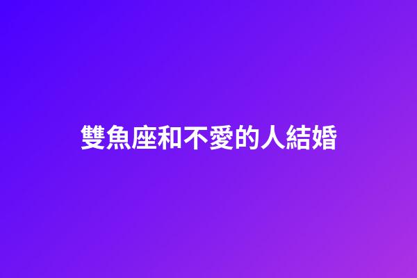 雙魚座和不愛的人結婚-第1張-星座運勢-玄機派