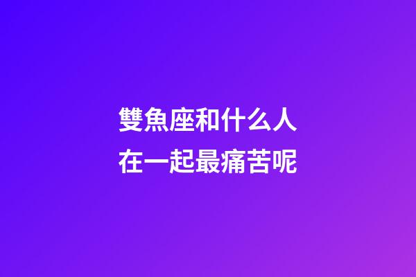 雙魚座和什么人在一起最痛苦呢-第1張-星座運勢-玄機派