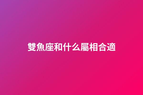 雙魚座和什么屬相合適-第1張-星座運勢-玄機派