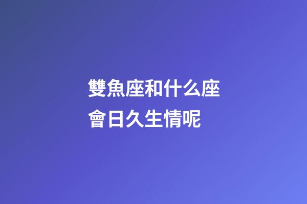 雙魚座和什么座會日久生情呢-第1張-星座運勢-玄機(jī)派