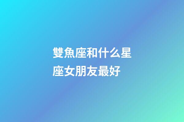 雙魚座和什么星座女朋友最好-第1張-星座運勢-玄機派
