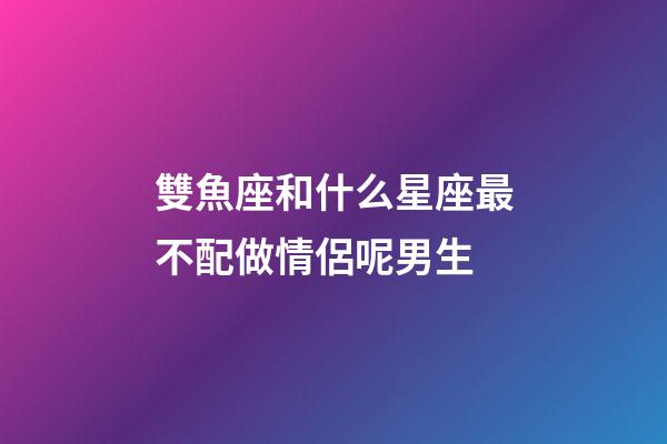雙魚座和什么星座最不配做情侶呢男生-第1張-星座運(yùn)勢(shì)-玄機(jī)派