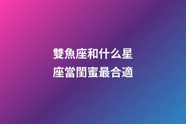 雙魚座和什么星座當閨蜜最合適-第1張-星座運勢-玄機派