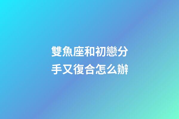 雙魚座和初戀分手又復合怎么辦-第1張-星座運勢-玄機派