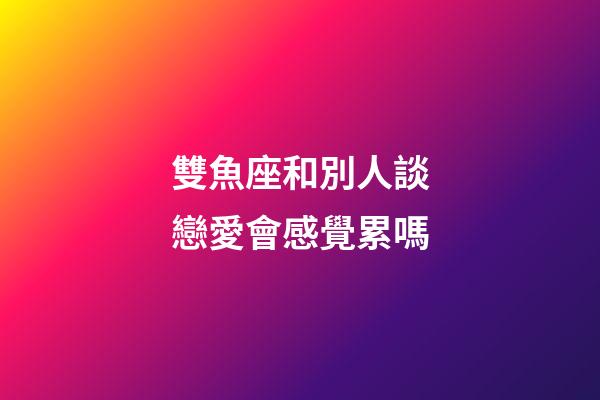 雙魚座和別人談戀愛會感覺累嗎-第1張-星座運勢-玄機派