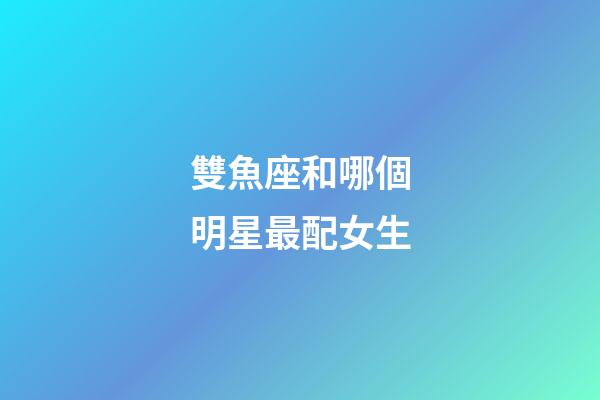 雙魚座和哪個明星最配女生-第1張-星座運勢-玄機派