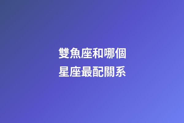 雙魚座和哪個星座最配關系-第1張-星座運勢-玄機派