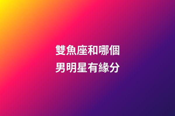 雙魚座和哪個男明星有緣分-第1張-星座運勢-玄機派