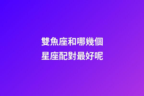 雙魚座和哪幾個星座配對最好呢-第1張-星座運勢-玄機派