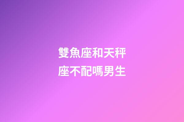 雙魚座和天秤座不配嗎男生-第1張-星座運勢-玄機派