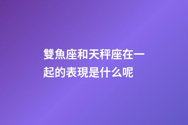 雙魚座和天秤座在一起的表現是什么呢-第1張-星座運勢-玄機派