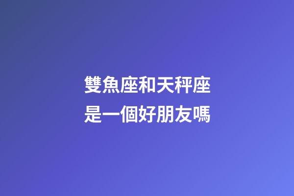 雙魚座和天秤座是一個好朋友嗎-第1張-星座運勢-玄機派