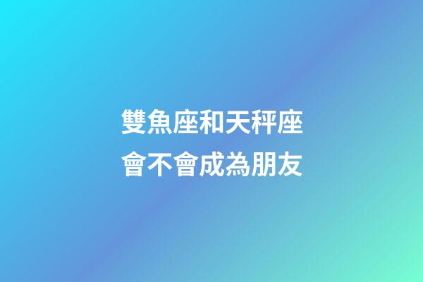 雙魚座和天秤座會不會成為朋友-第1張-星座運(yùn)勢-玄機(jī)派