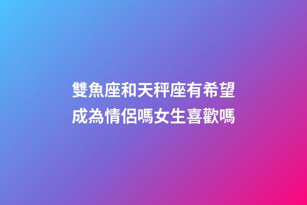 雙魚座和天秤座有希望成為情侶嗎女生喜歡嗎-第1張-星座運勢-玄機派