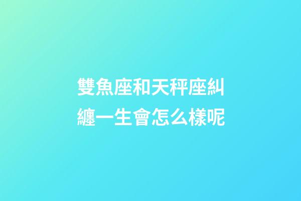 雙魚座和天秤座糾纏一生會怎么樣呢-第1張-星座運勢-玄機派