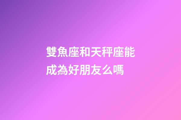 雙魚座和天秤座能成為好朋友么嗎-第1張-星座運勢-玄機派