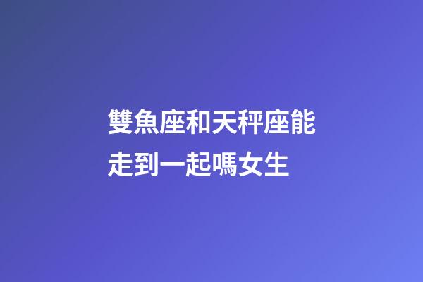 雙魚座和天秤座能走到一起嗎女生-第1張-星座運勢-玄機派