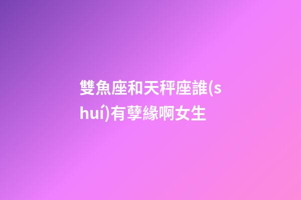 雙魚座和天秤座誰(shuí)有孽緣啊女生-第1張-星座運(yùn)勢(shì)-玄機(jī)派