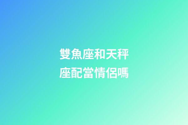 雙魚座和天秤座配當情侶嗎-第1張-星座運勢-玄機派