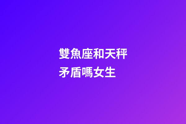 雙魚座和天秤矛盾嗎女生-第1張-星座運勢-玄機派