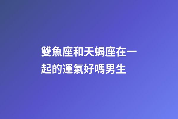 雙魚座和天蝎座在一起的運氣好嗎男生-第1張-星座運勢-玄機派