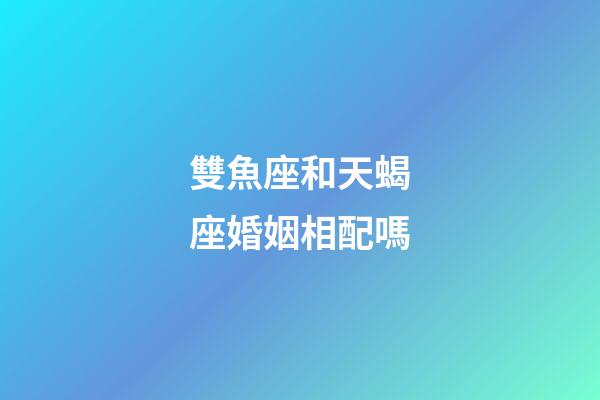 雙魚座和天蝎座婚姻相配嗎-第1張-星座運勢-玄機派