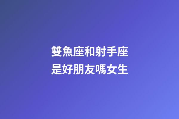 雙魚座和射手座是好朋友嗎女生-第1張-星座運勢-玄機派
