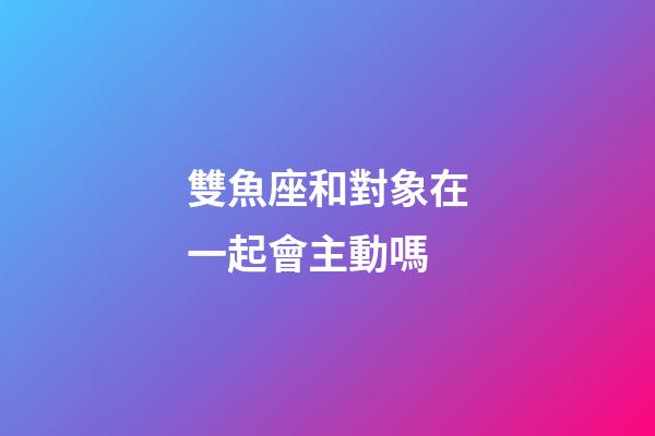 雙魚座和對象在一起會主動嗎-第1張-星座運勢-玄機派