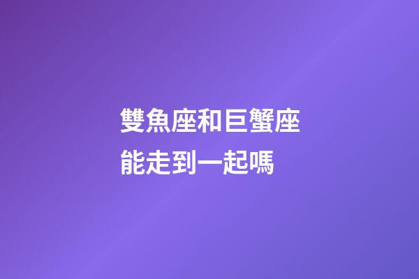 雙魚座和巨蟹座能走到一起嗎-第1張-星座運勢-玄機派