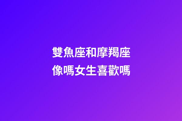 雙魚座和摩羯座像嗎女生喜歡嗎-第1張-星座運勢-玄機派