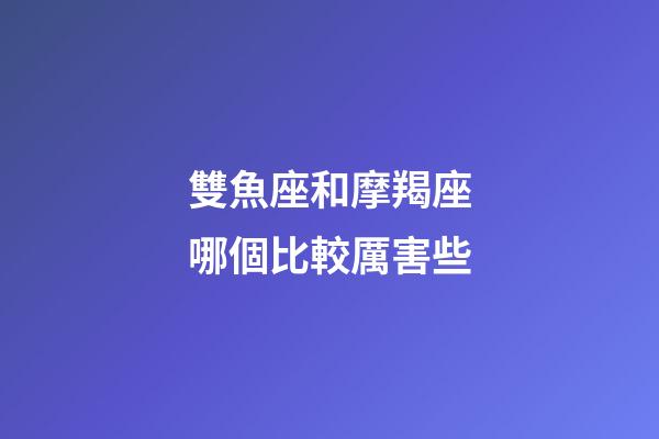 雙魚座和摩羯座哪個比較厲害些-第1張-星座運勢-玄機派