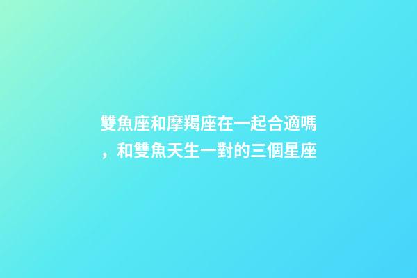 雙魚座和摩羯座在一起合適嗎，和雙魚天生一對的三個星座-第1張-觀點-玄機派