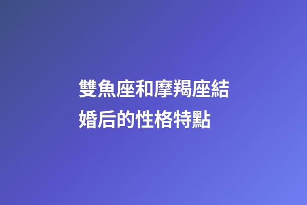 雙魚座和摩羯座結婚后的性格特點-第1張-星座運勢-玄機派