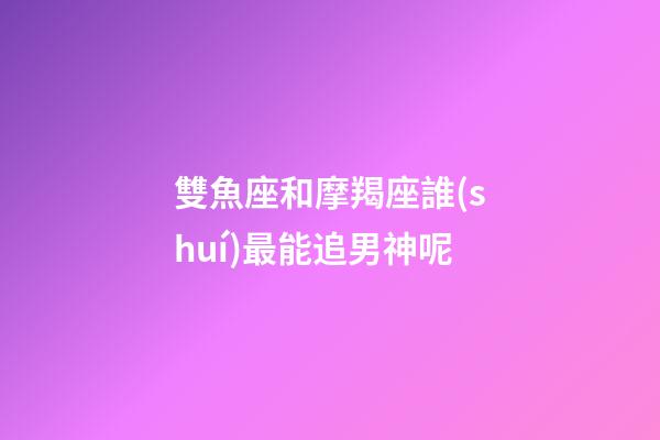 雙魚座和摩羯座誰(shuí)最能追男神呢-第1張-星座運(yùn)勢(shì)-玄機(jī)派
