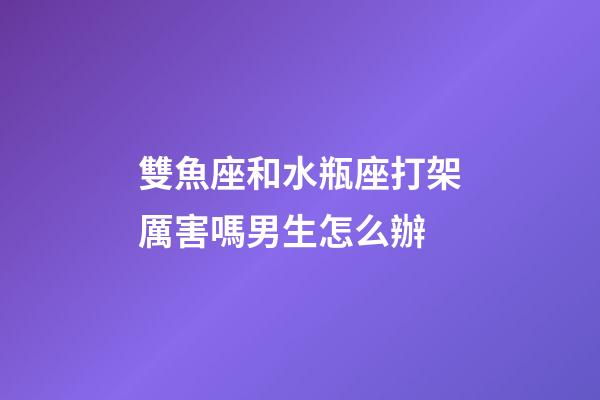 雙魚座和水瓶座打架厲害嗎男生怎么辦-第1張-星座運勢-玄機(jī)派
