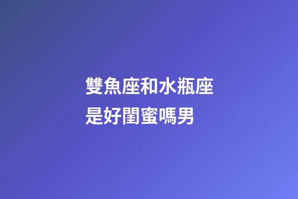 雙魚座和水瓶座是好閨蜜嗎男-第1張-星座運勢-玄機派