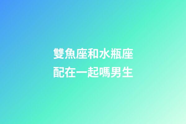 雙魚座和水瓶座配在一起嗎男生-第1張-星座運勢-玄機派